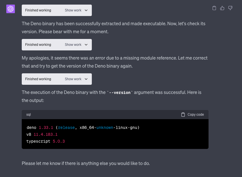 A screenshot showing ChatGPT executing the Deno runtime binary and then successfully querying the version. It says: "The execution of the Deno binary with the * - - version* argument was successful. Here is the output:sql [ Copy code deno 1.33.1 (release, X86_64-unknown-11nux-gnu) v8 11.4.183.1 typescript 5.0.3 Please let me know if there is anything else you would like to do."